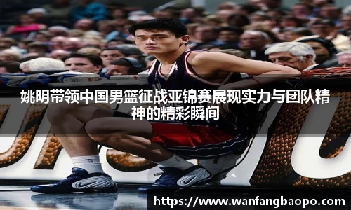 姚明带领中国男篮征战亚锦赛展现实力与团队精神的精彩瞬间