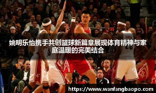 姚明乐怡携手共创篮球新篇章展现体育精神与家庭温暖的完美结合